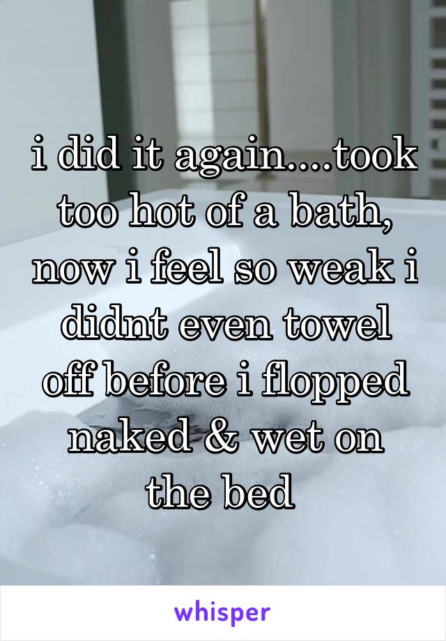 i did it again....took too hot of a bath, now i feel so weak i didnt even towel off before i flopped naked & wet on the bed 