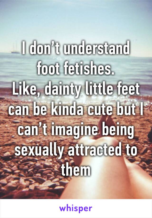 I don’t understand foot fetishes.
Like, dainty little feet can be kinda cute but I can’t imagine being sexually attracted to them