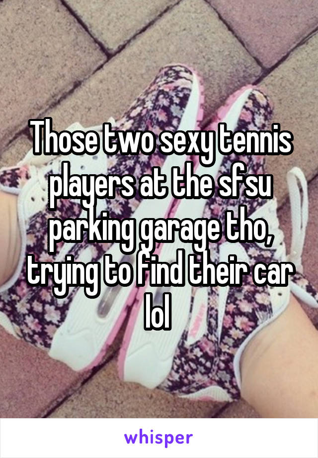 Those two sexy tennis players at the sfsu parking garage tho, trying to find their car lol 
