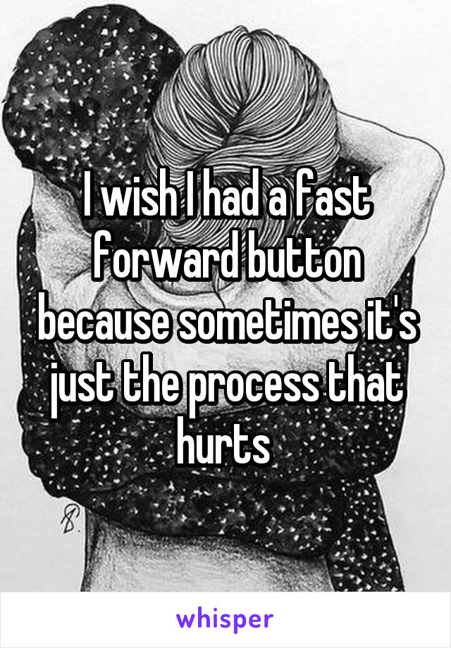 I wish I had a fast forward button because sometimes it's just the process that hurts 