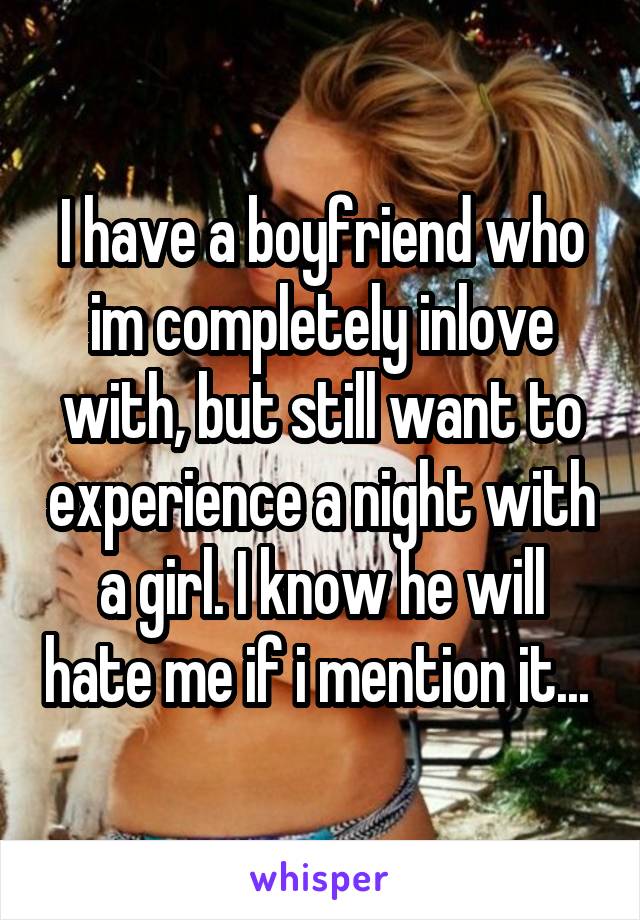 I have a boyfriend who im completely inlove with, but still want to experience a night with a girl. I know he will hate me if i mention it... 