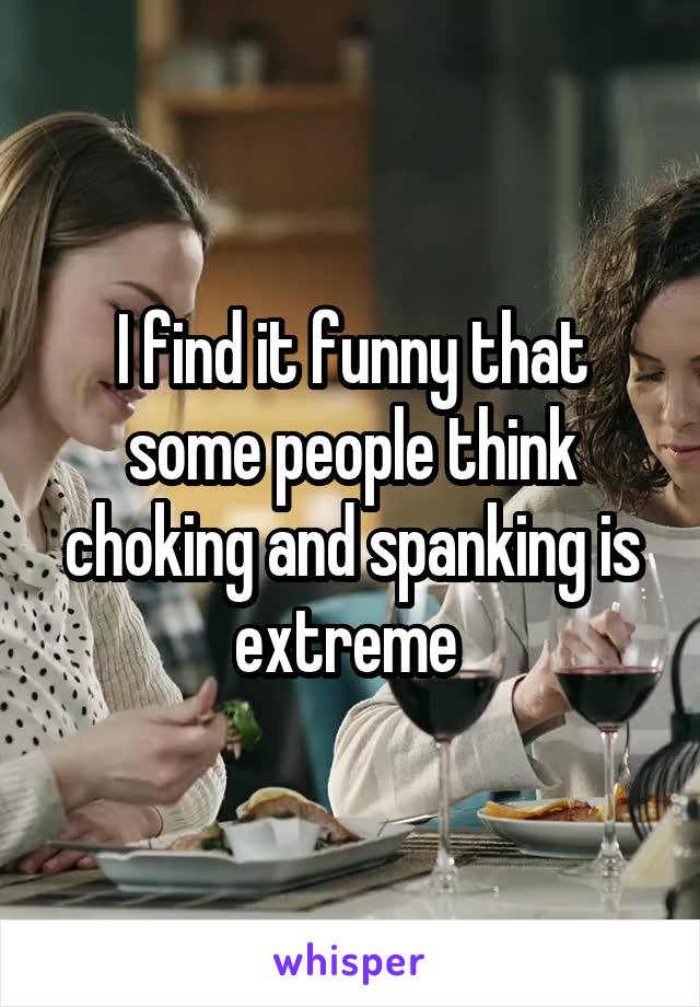 I find it funny that some people think choking and spanking is extreme 