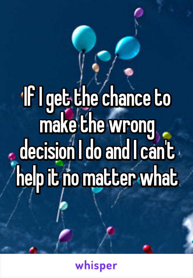 If I get the chance to make the wrong decision I do and I can't help it no matter what