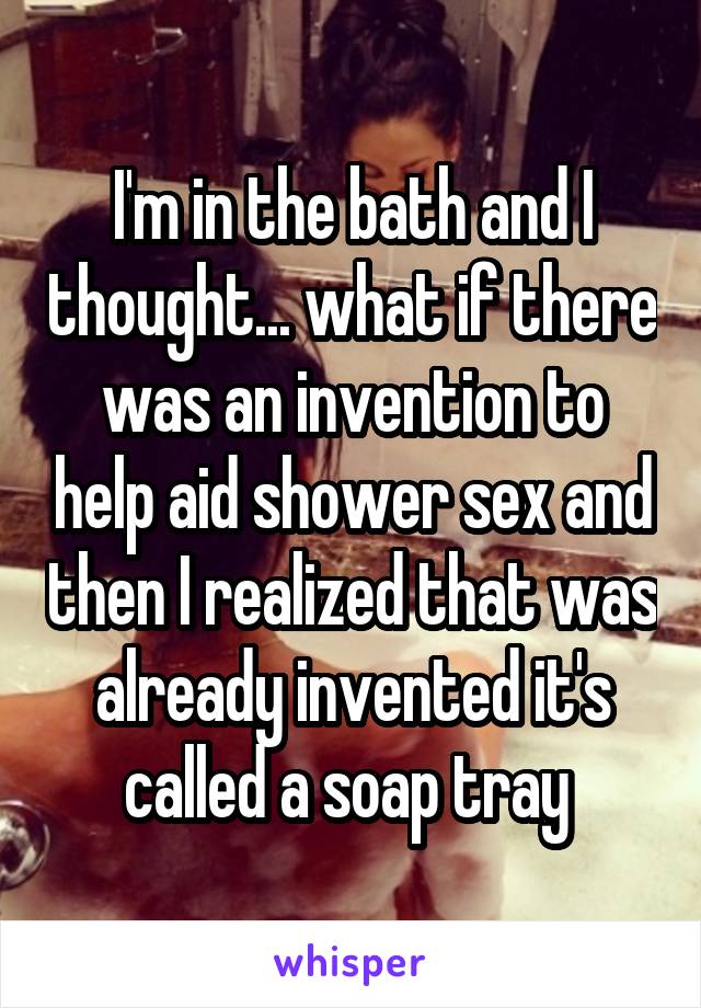 I'm in the bath and I thought... what if there was an invention to help aid shower sex and then I realized that was already invented it's called a soap tray 