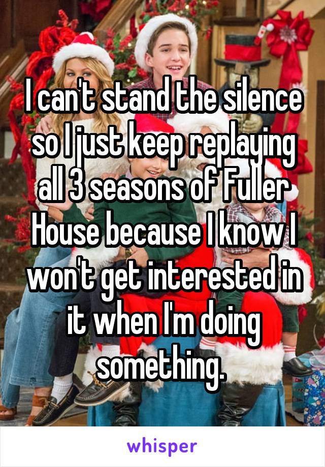 I can't stand the silence so I just keep replaying all 3 seasons of Fuller House because I know I won't get interested in it when I'm doing something. 