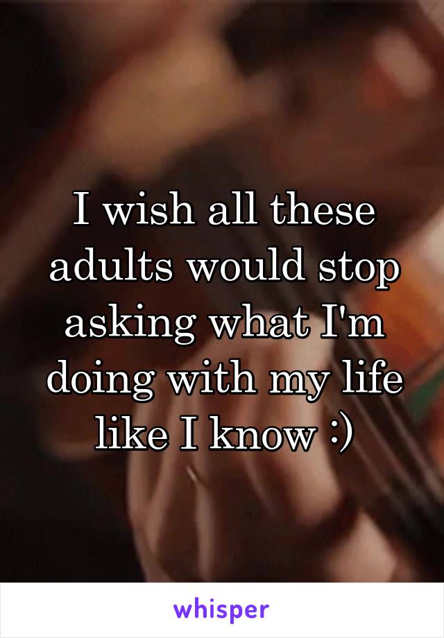 I wish all these adults would stop asking what I'm doing with my life like I know :)