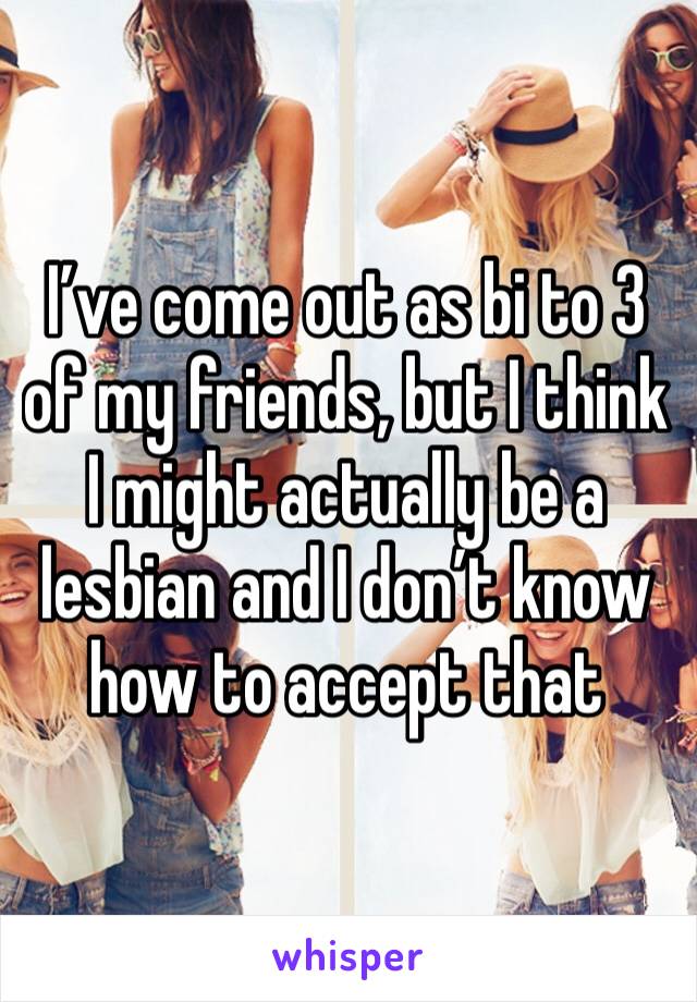 I’ve come out as bi to 3 of my friends, but I think I might actually be a lesbian and I don’t know how to accept that 
