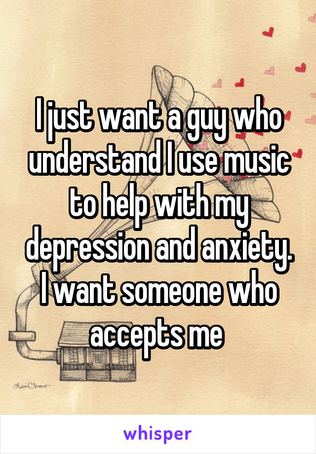 I just want a guy who understand I use music to help with my depression and anxiety. I want someone who accepts me 