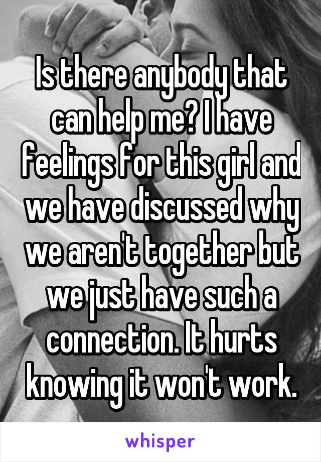 Is there anybody that can help me? I have feelings for this girl and we have discussed why we aren't together but we just have such a connection. It hurts knowing it won't work.