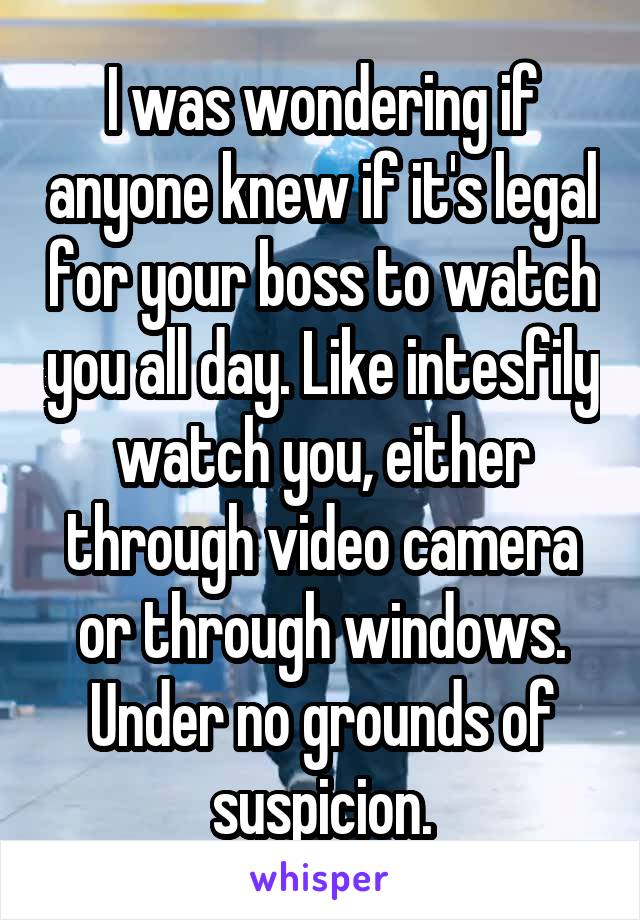 I was wondering if anyone knew if it's legal for your boss to watch you all day. Like intesfily watch you, either through video camera or through windows. Under no grounds of suspicion.