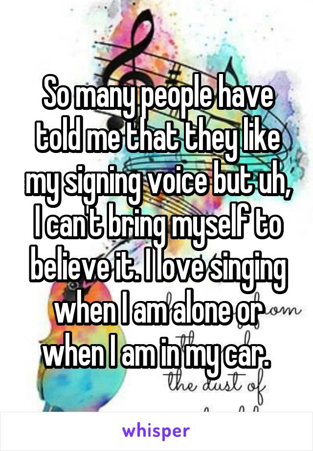 So many people have told me that they like my signing voice but uh, I can't bring myself to believe it. I love singing when I am alone or when I am in my car. 