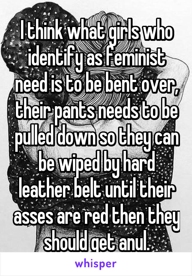 I think what girls who identify as feminist need is to be bent over, their pants needs to be pulled down so they can be wiped by hard leather belt until their asses are red then they should get anul.