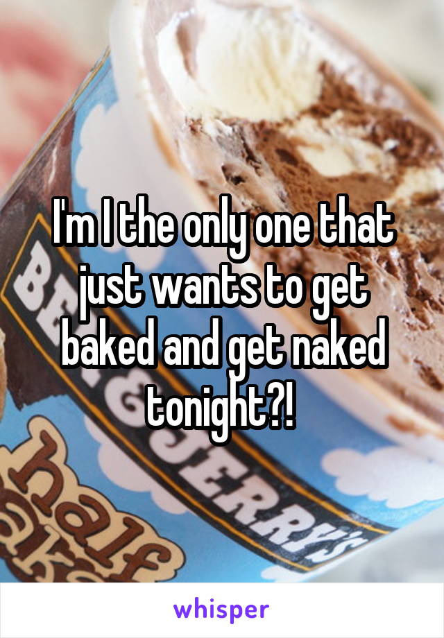 I'm I the only one that just wants to get baked and get naked tonight?! 