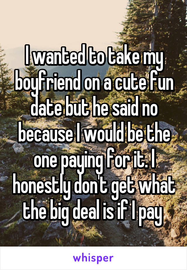 I wanted to take my boyfriend on a cute fun date but he said no because I would be the one paying for it. I honestly don't get what the big deal is if I pay 