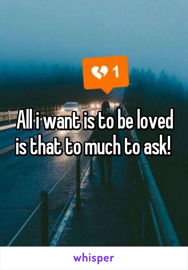 All i want is to be loved is that to much to ask! 