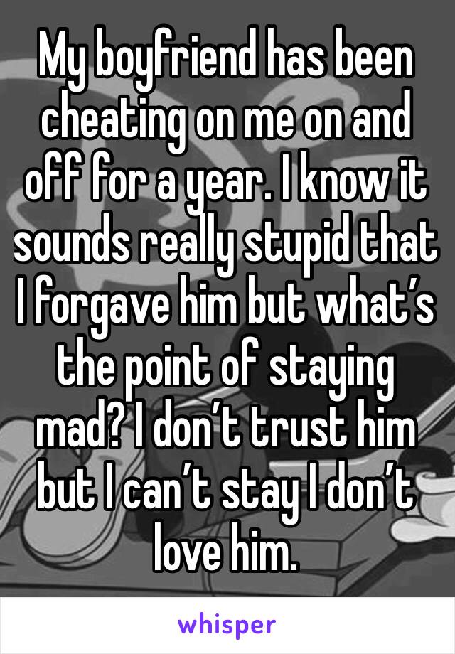 My boyfriend has been cheating on me on and off for a year. I know it sounds really stupid that I forgave him but what’s the point of staying mad? I don’t trust him but I can’t stay I don’t love him.