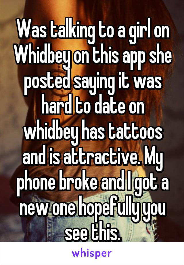 Was talking to a girl on Whidbey on this app she posted saying it was hard to date on whidbey has tattoos and is attractive. My phone broke and I got a new one hopefully you see this.