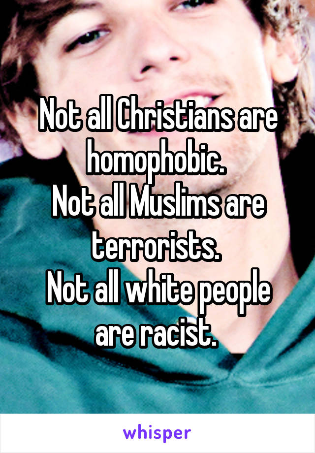 Not all Christians are homophobic. 
Not all Muslims are terrorists. 
Not all white people are racist. 