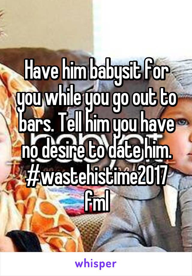 Have him babysit for you while you go out to bars. Tell him you have no desire to date him. #wastehistime2017 fml