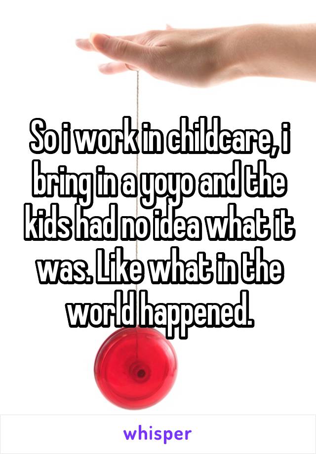 So i work in childcare, i bring in a yoyo and the kids had no idea what it was. Like what in the world happened.