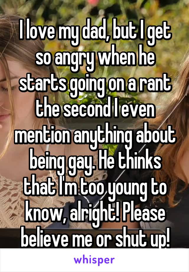 I love my dad, but I get so angry when he starts going on a rant the second I even mention anything about being gay. He thinks that I'm too young to know, alright! Please believe me or shut up!