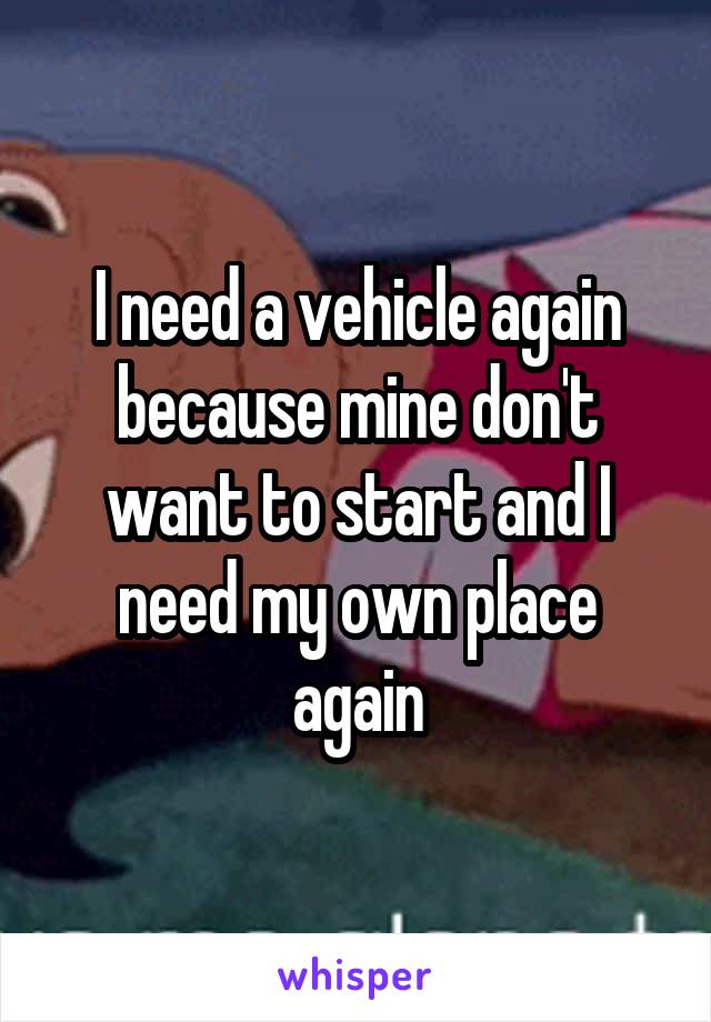 I need a vehicle again because mine don't want to start and I need my own place again