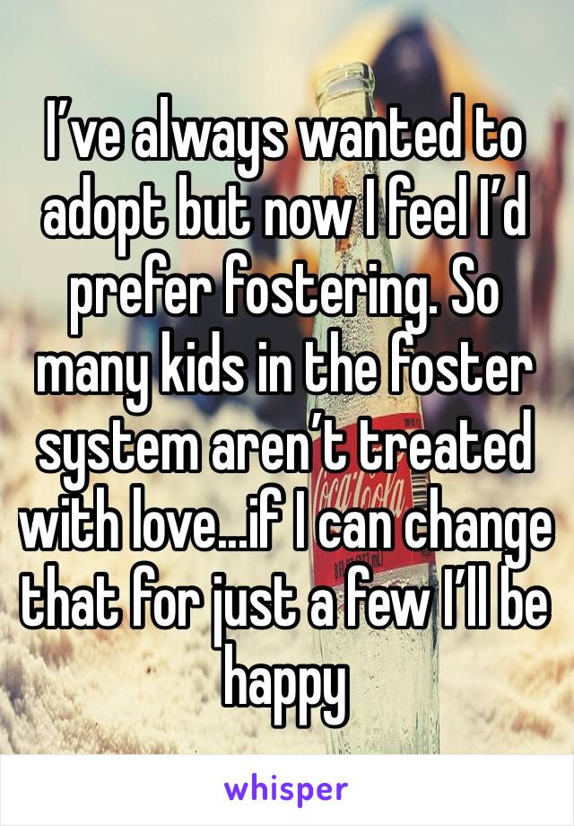 I’ve always wanted to adopt but now I feel I’d prefer fostering. So many kids in the foster system aren’t treated with love...if I can change that for just a few I’ll be happy 