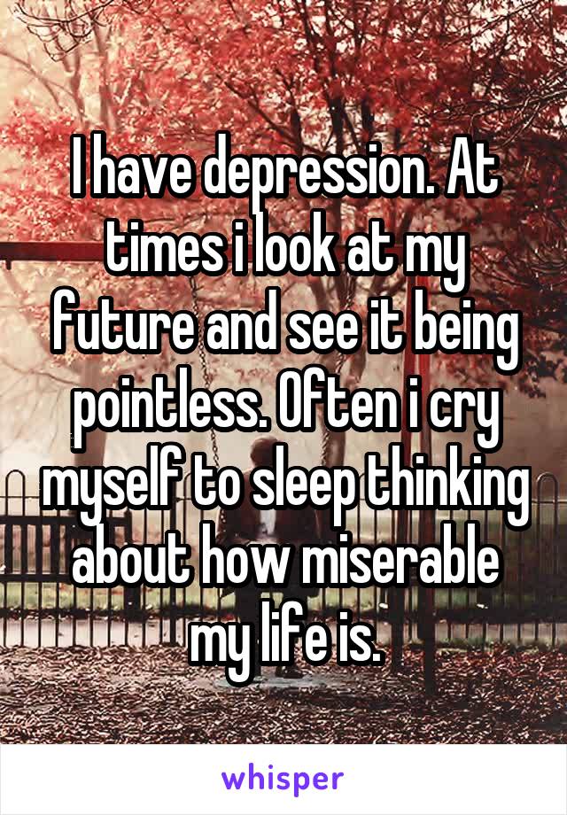 I have depression. At times i look at my future and see it being pointless. Often i cry myself to sleep thinking about how miserable my life is.