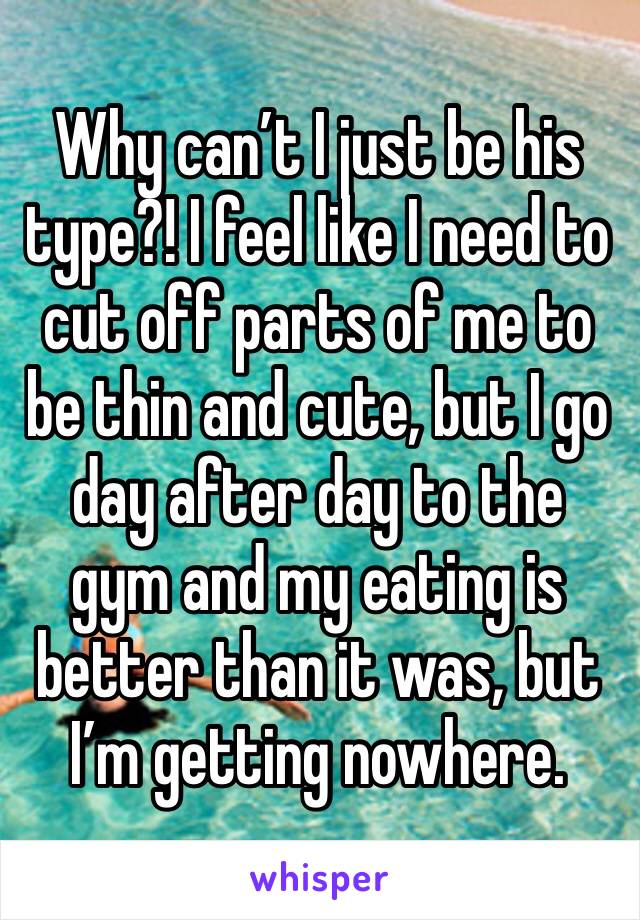 Why can’t I just be his type?! I feel like I need to cut off parts of me to be thin and cute, but I go day after day to the gym and my eating is better than it was, but I’m getting nowhere.