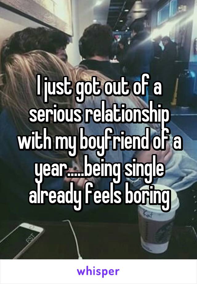 I just got out of a serious relationship with my boyfriend of a year.....being single already feels boring