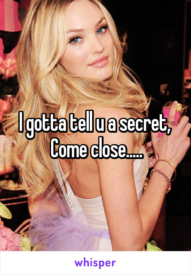 I gotta tell u a secret, 
Come close.....