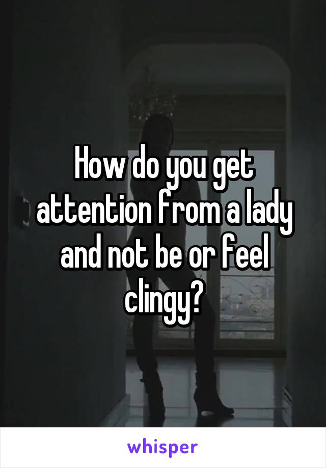 How do you get attention from a lady and not be or feel clingy?