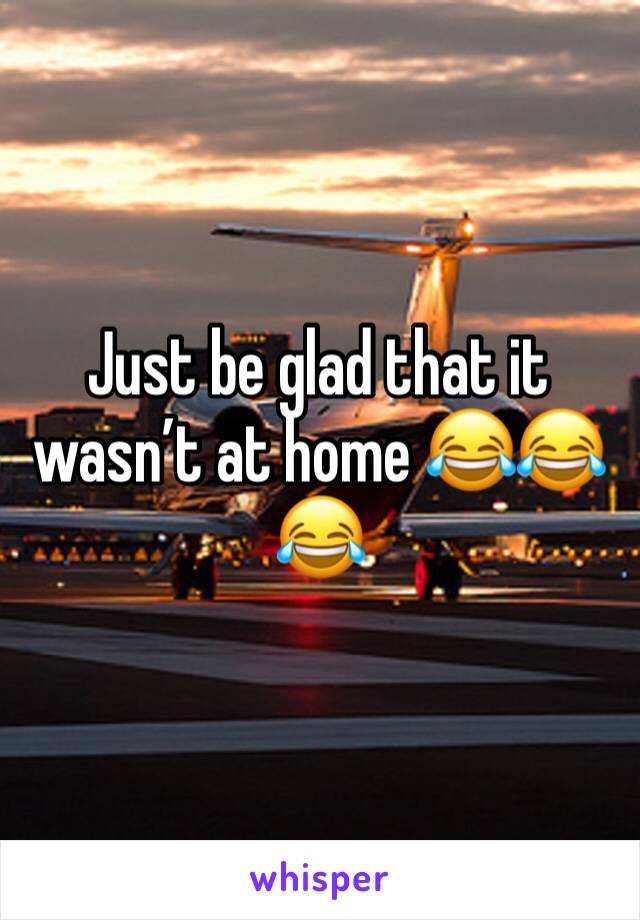 Just be glad that it wasn’t at home 😂😂😂 
