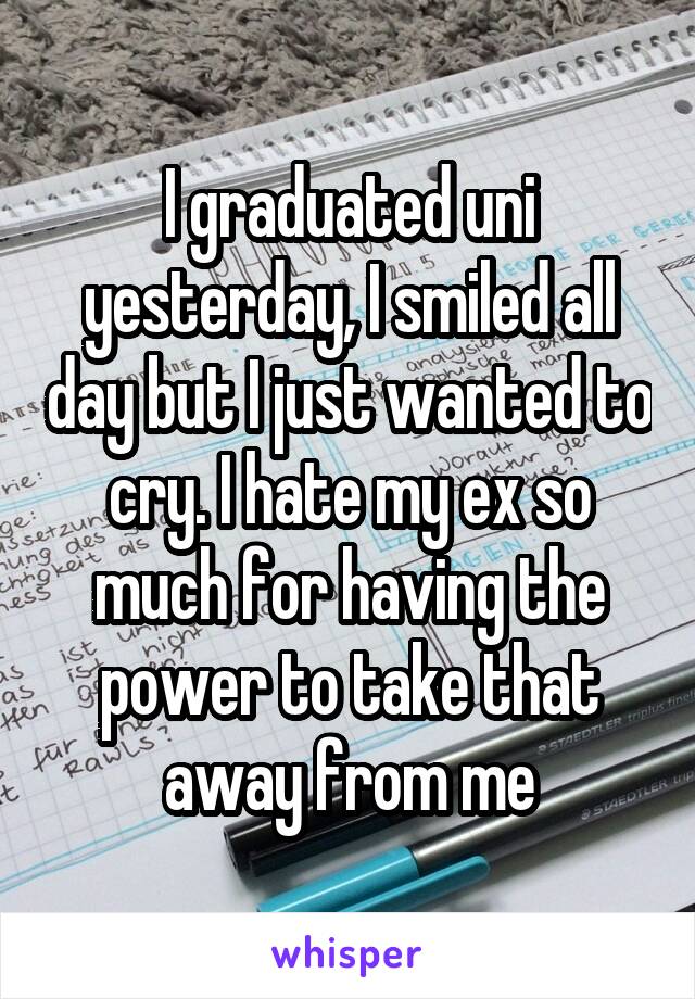 I graduated uni yesterday, I smiled all day but I just wanted to cry. I hate my ex so much for having the power to take that away from me