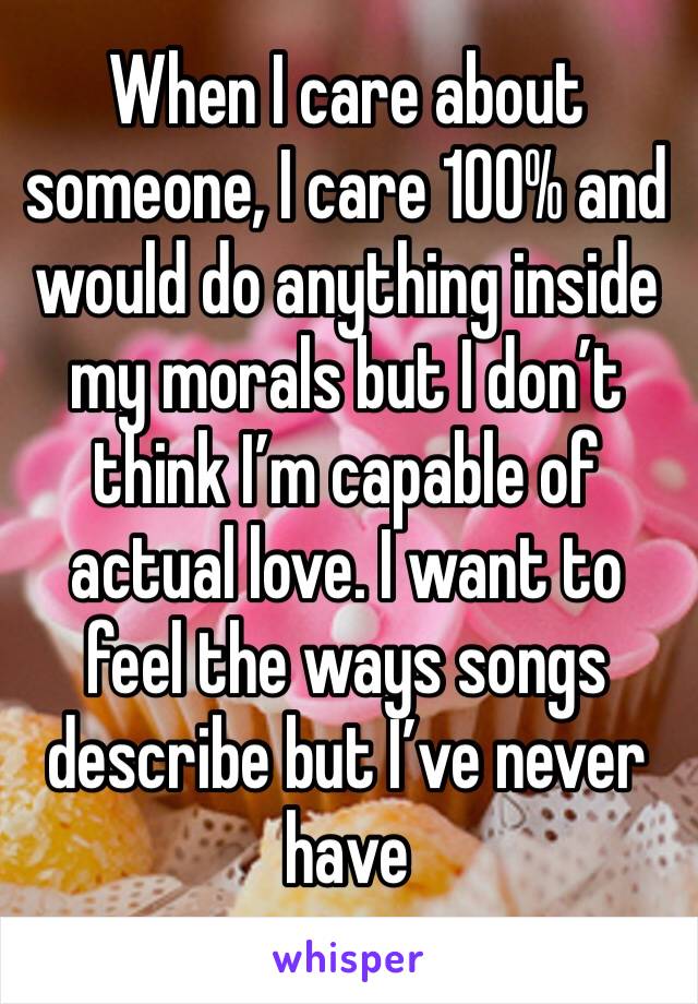 When I care about someone, I care 100% and would do anything inside my morals but I don’t think I’m capable of actual love. I want to feel the ways songs describe but I’ve never have
