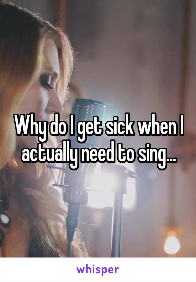 Why do I get sick when I actually need to sing...