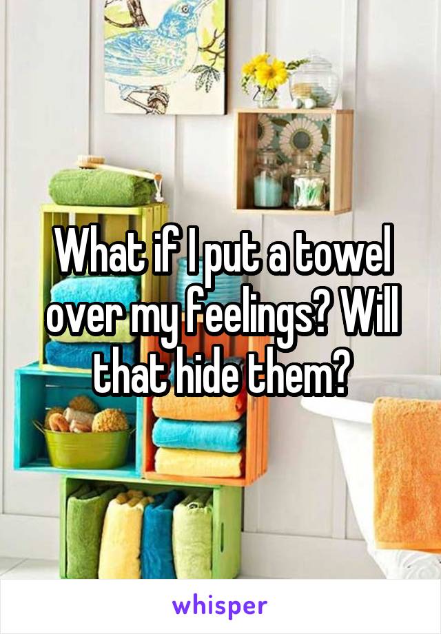 What if I put a towel over my feelings? Will that hide them?