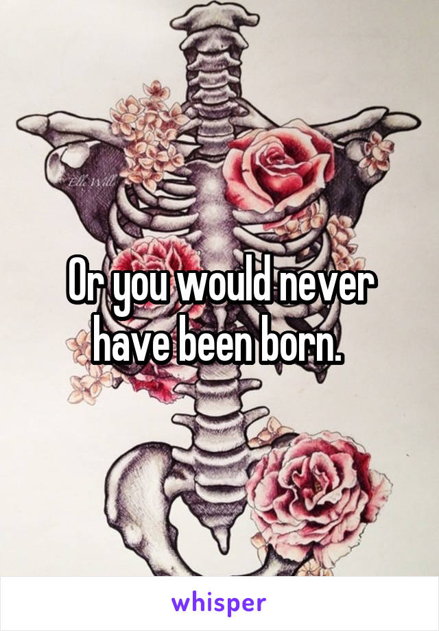 Or you would never have been born. 