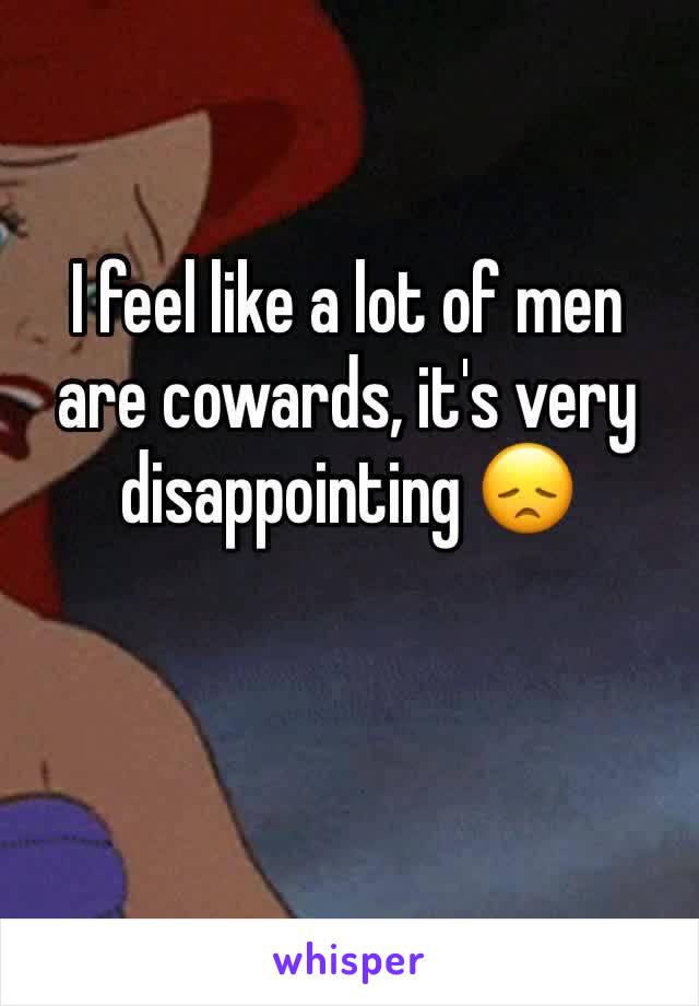 I feel like a lot of men are cowards, it's very disappointing 😞