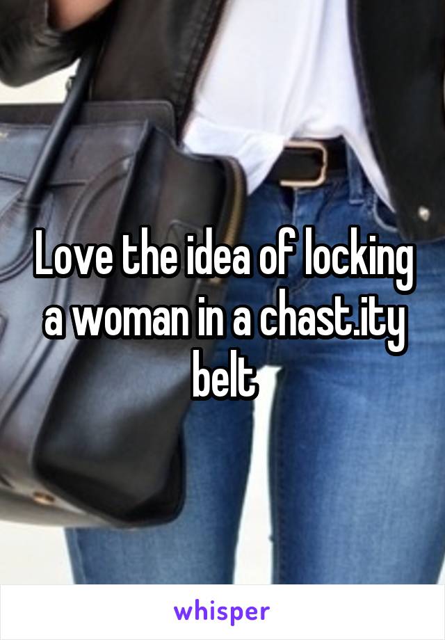 Love the idea of locking a woman in a chast.ity belt
