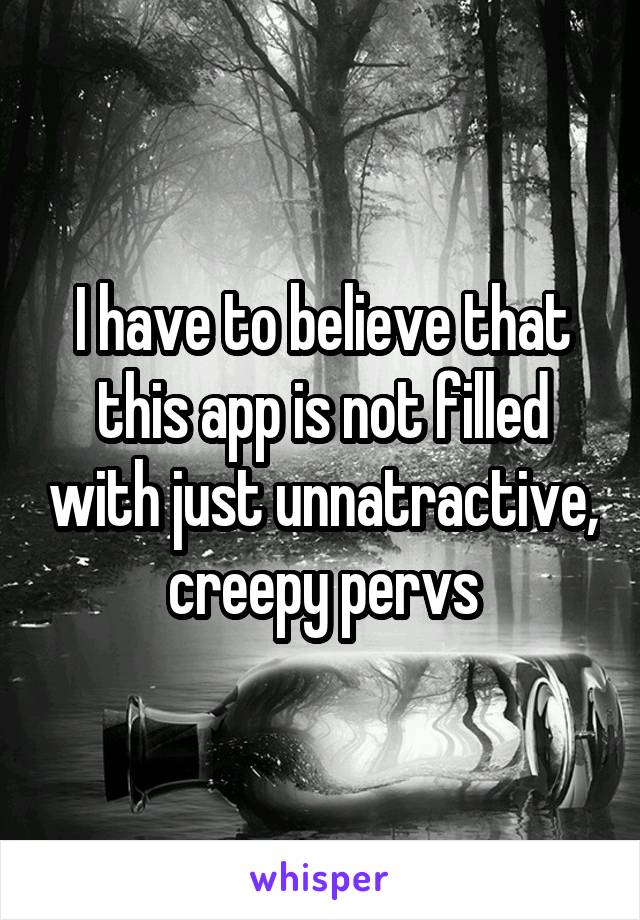 I have to believe that this app is not filled with just unnatractive, creepy pervs