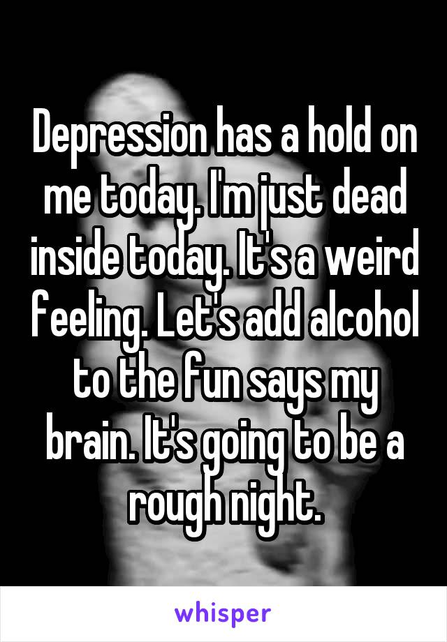 Depression has a hold on me today. I'm just dead inside today. It's a weird feeling. Let's add alcohol to the fun says my brain. It's going to be a rough night.