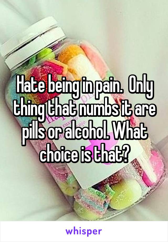 Hate being in pain.  Only thing that numbs it are pills or alcohol. What choice is that?