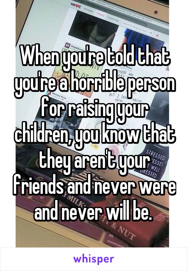 When you're told that you're a horrible person for raising your children, you know that they aren't your friends and never were and never will be. 