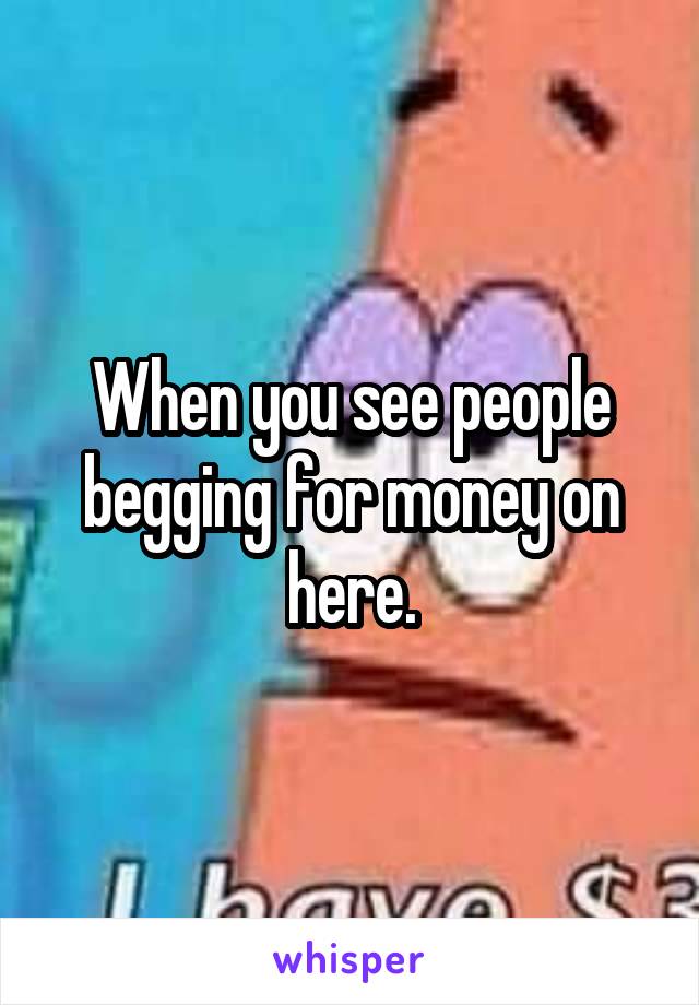 When you see people begging for money on here.