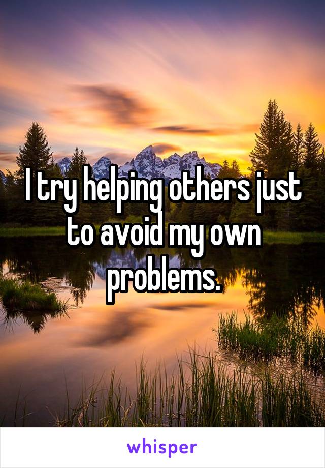 I try helping others just to avoid my own problems.