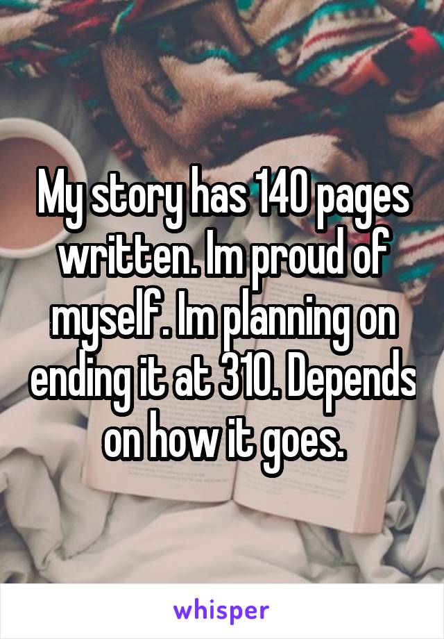 My story has 140 pages written. Im proud of myself. Im planning on ending it at 310. Depends on how it goes.