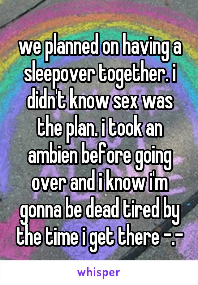we planned on having a sleepover together. i didn't know sex was the plan. i took an ambien before going over and i know i'm gonna be dead tired by the time i get there -.-