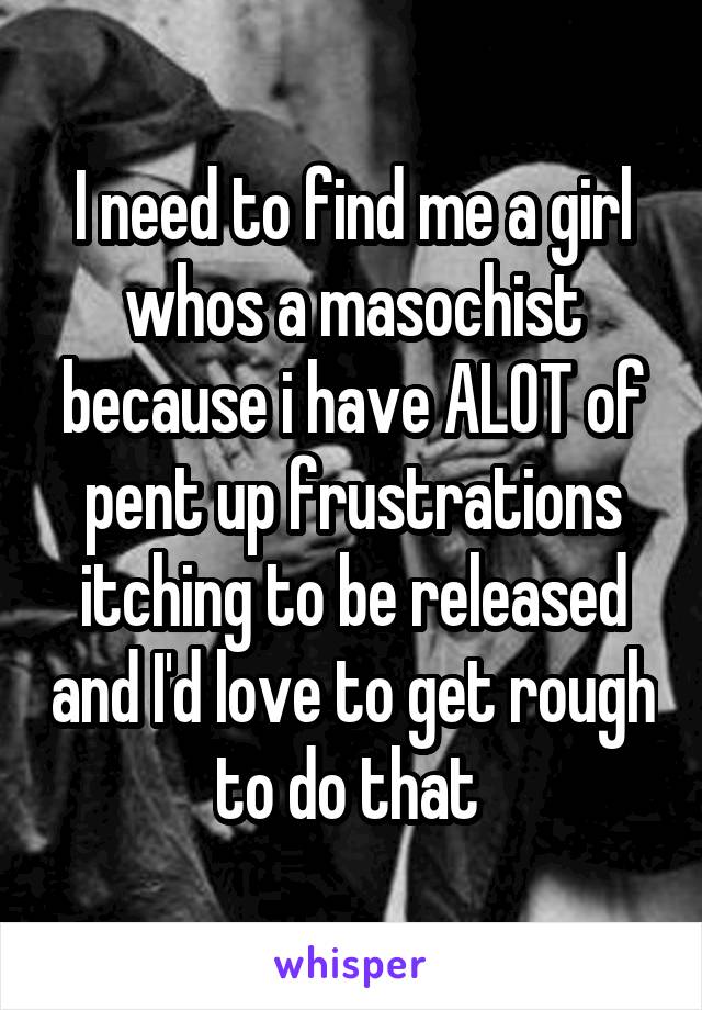 I need to find me a girl whos a masochist because i have ALOT of pent up frustrations itching to be released and I'd love to get rough to do that 
