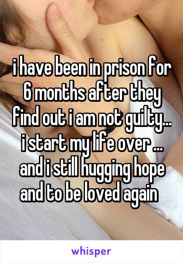 i have been in prison for 6 months after they find out i am not guilty... i start my life over ... and i still hugging hope and to be loved again  